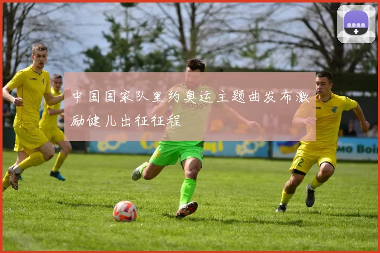 中国国家队里约奥运主题曲发布激励健儿出征征程