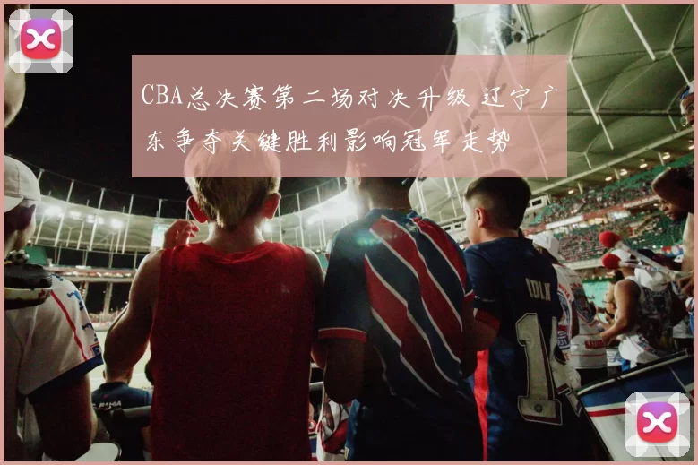 CBA总决赛第二场对决升级 辽宁广东争夺关键胜利影响冠军走势