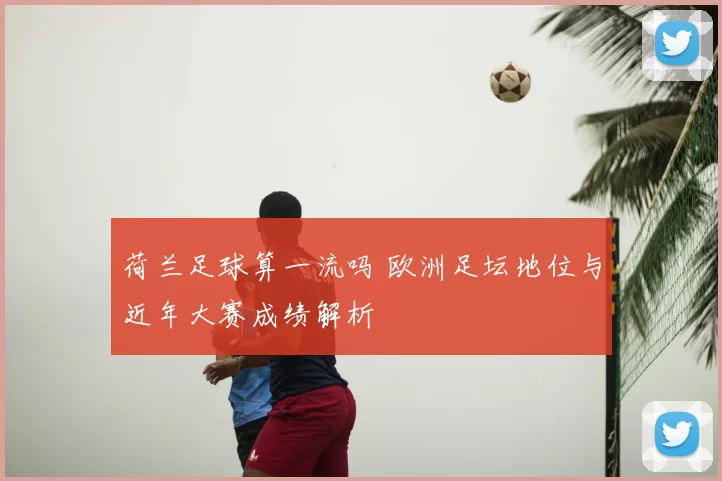 荷兰足球算一流吗 欧洲足坛地位与近年大赛成绩解析
