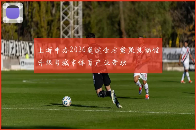 上海申办2036奥运会方案聚焦场馆升级与城市体育产业带动