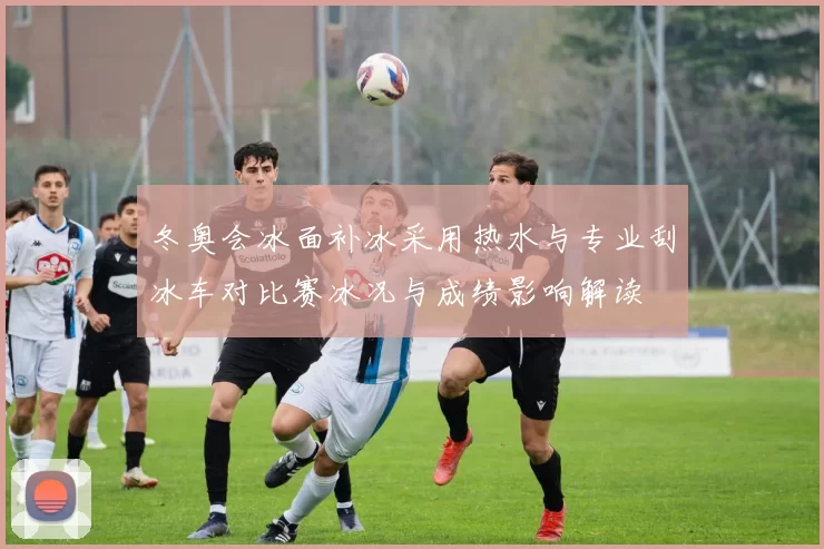 冬奥会冰面补冰采用热水与专业刮冰车对比赛冰况与成绩影响解读