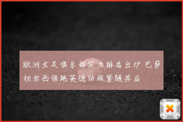 欧洲女足俱乐部实力排名出炉 巴萨切尔西领跑英德劲旅紧随其后