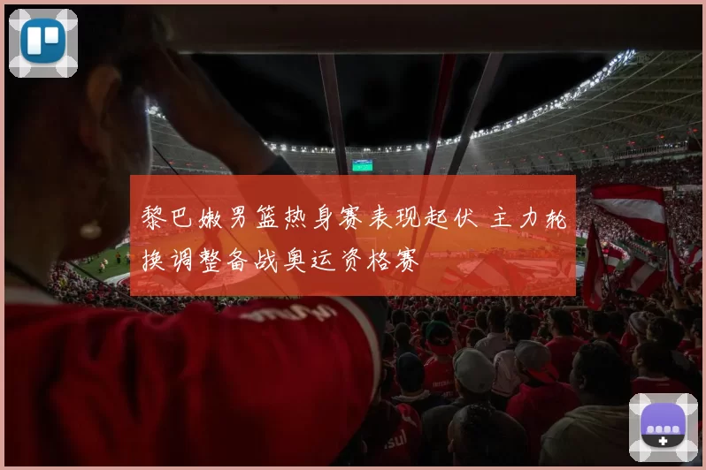黎巴嫩男篮热身赛表现起伏 主力轮换调整备战奥运资格赛