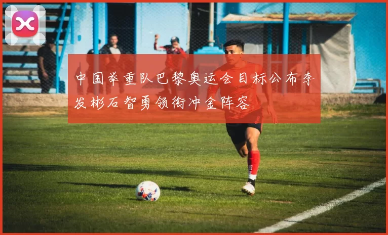 中国举重队巴黎奥运会目标公布李发彬石智勇领衔冲金阵容