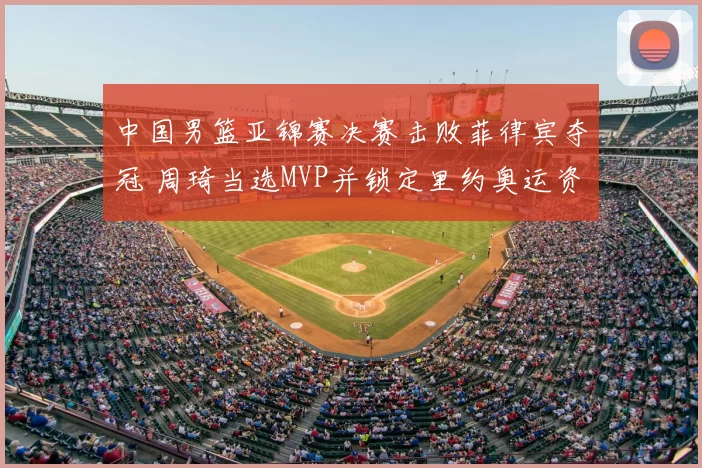 中国男篮亚锦赛决赛击败菲律宾夺冠 周琦当选MVP并锁定里约奥运资格