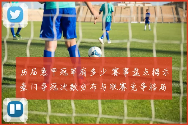 历届意甲冠军有多少 赛事盘点揭示豪门争冠次数分布与联赛竞争格局