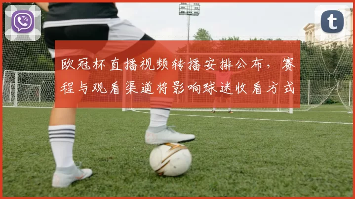 欧冠杯直播视频转播安排公布,赛程与观看渠道将影响球迷收看方式
