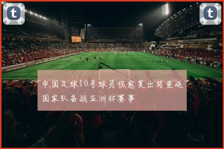 中国足球10号球员伤愈复出将重返国家队备战亚洲杯赛事