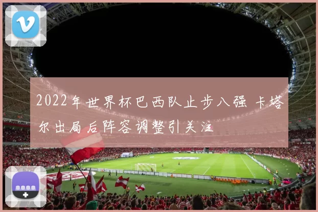 2022年世界杯巴西队止步八强 卡塔尔出局后阵容调整引关注