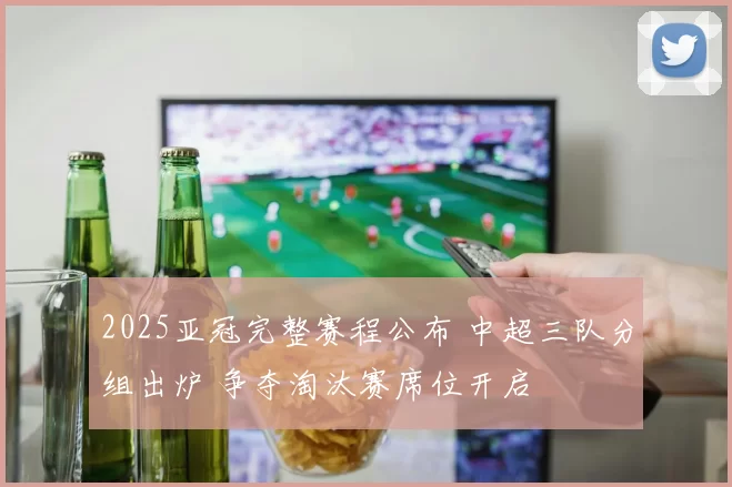 2025亚冠完整赛程公布 中超三队分组出炉 争夺淘汰赛席位开启