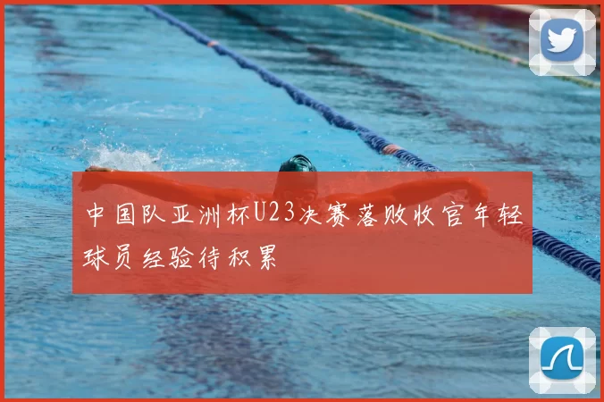中国队亚洲杯U23决赛落败收官年轻球员经验待积累
