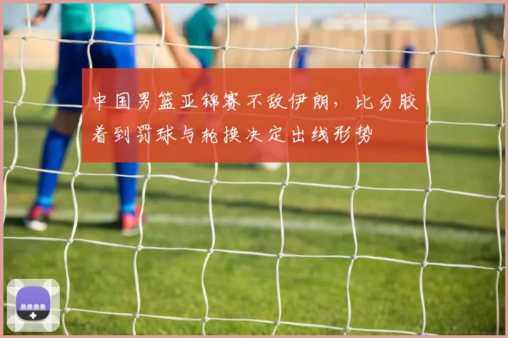 中国男篮亚锦赛不敌伊朗,比分胶着到罚球与轮换决定出线形势