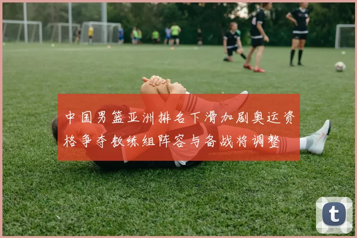 中国男篮亚洲排名下滑加剧奥运资格争夺教练组阵容与备战将调整