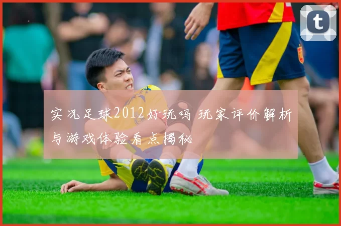 实况足球2012好玩吗 玩家评价解析与游戏体验看点揭秘