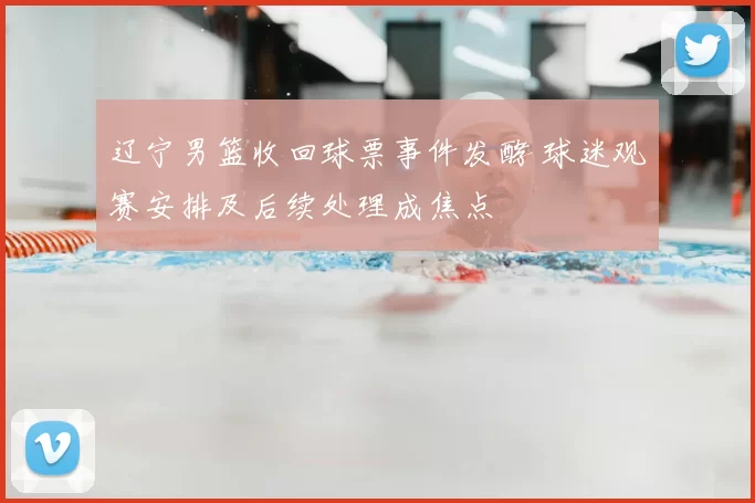 辽宁男篮收回球票事件发酵 球迷观赛安排及后续处理成焦点