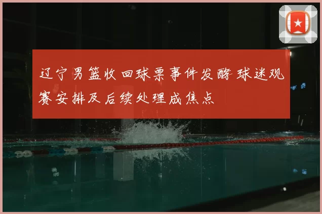 辽宁男篮收回球票事件发酵 球迷观赛安排及后续处理成焦点