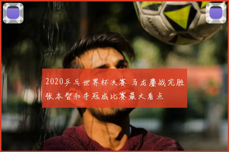 2020乒乓世界杯决赛 马龙鏖战完胜张本智和夺冠成比赛最大看点