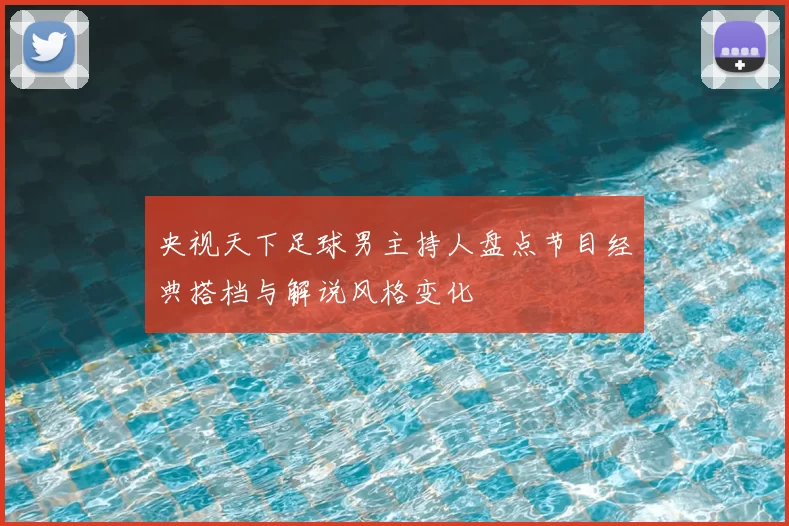 央视天下足球男主持人盘点节目经典搭档与解说风格变化