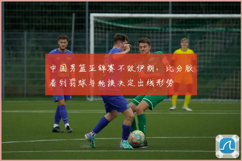 中国男篮亚锦赛不敌伊朗,比分胶着到罚球与轮换决定出线形势