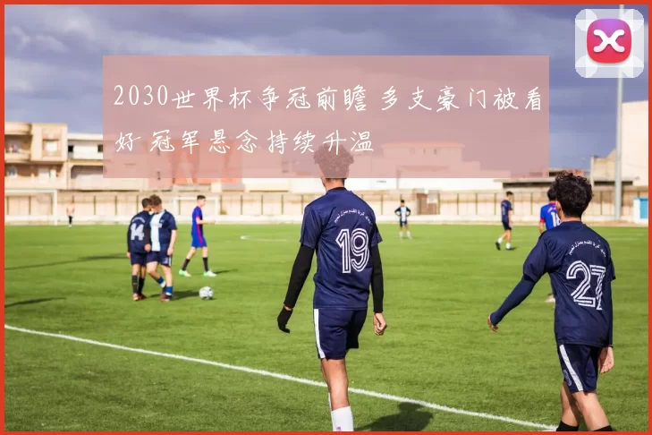 2030世界杯争冠前瞻 多支豪门被看好 冠军悬念持续升温