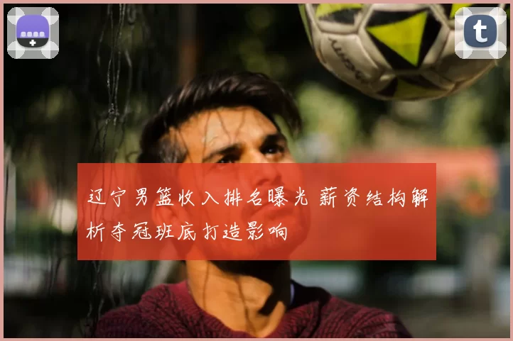 辽宁男篮收入排名曝光 薪资结构解析夺冠班底打造影响