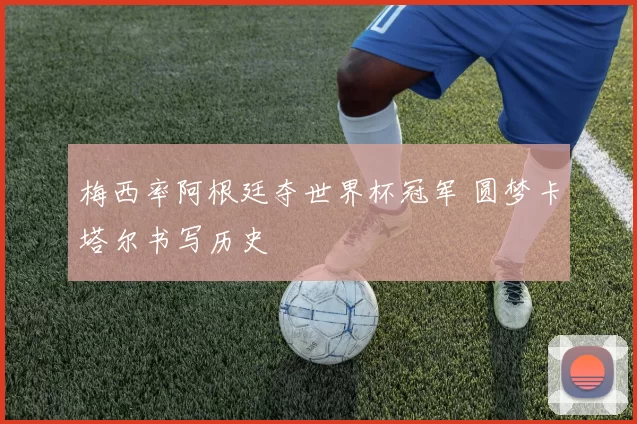 梅西率阿根廷夺世界杯冠军 圆梦卡塔尔书写历史