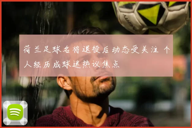 荷兰足球名将退役后动态受关注 个人经历成球迷热议焦点