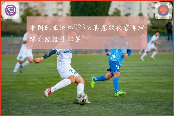 中国队亚洲杯U23决赛落败收官年轻球员经验待积累