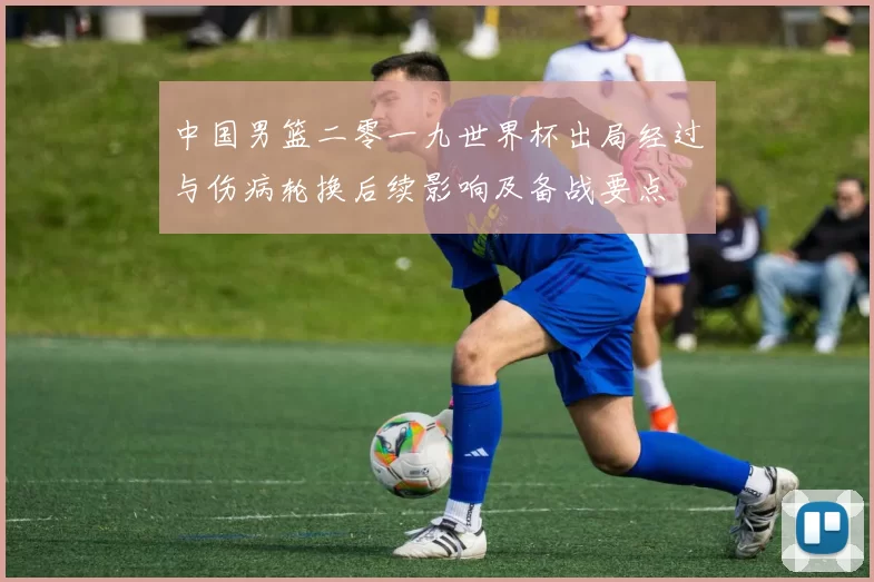 中国男篮二零一九世界杯出局经过与伤病轮换后续影响及备战要点