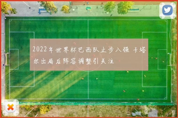 2022年世界杯巴西队止步八强 卡塔尔出局后阵容调整引关注