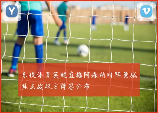 乐视体育英超直播阿森纳对阵曼城焦点战双方阵容公布