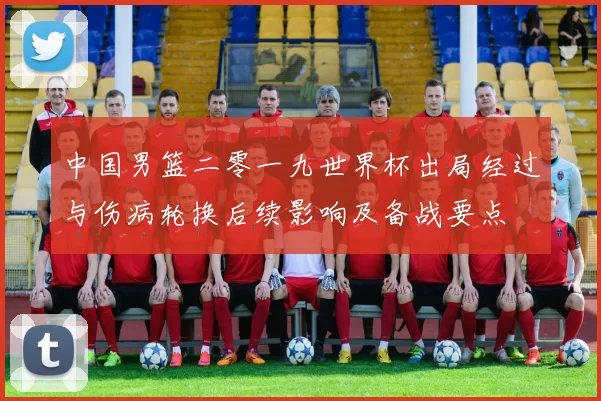 中国男篮二零一九世界杯出局经过与伤病轮换后续影响及备战要点