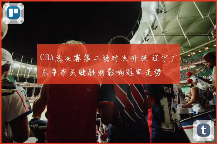 CBA总决赛第二场对决升级 辽宁广东争夺关键胜利影响冠军走势