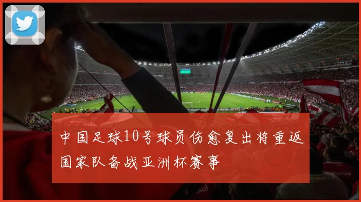 中国足球10号球员伤愈复出将重返国家队备战亚洲杯赛事