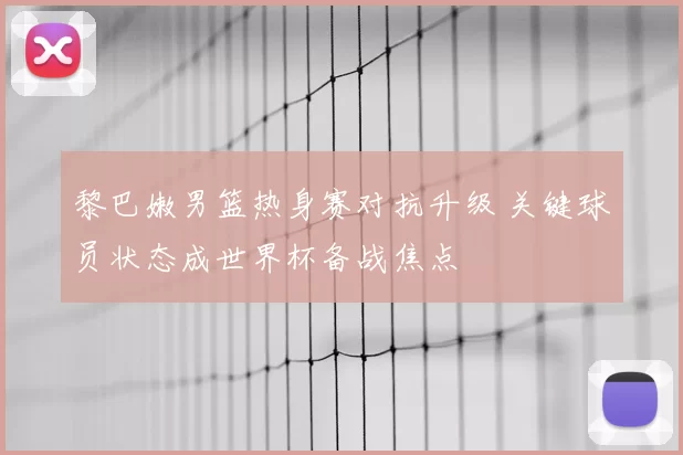 黎巴嫩男篮热身赛对抗升级 关键球员状态成世界杯备战焦点