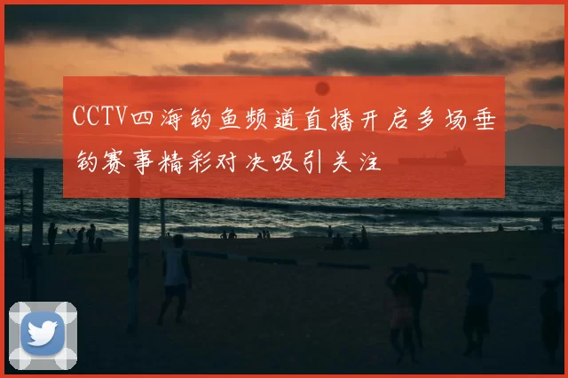 CCTV四海钓鱼频道直播开启多场垂钓赛事精彩对决吸引关注