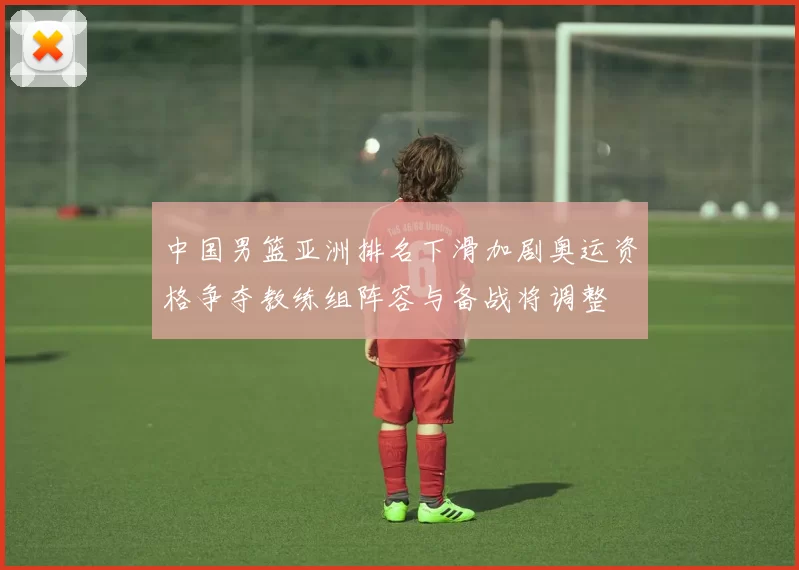 中国男篮亚洲排名下滑加剧奥运资格争夺教练组阵容与备战将调整
