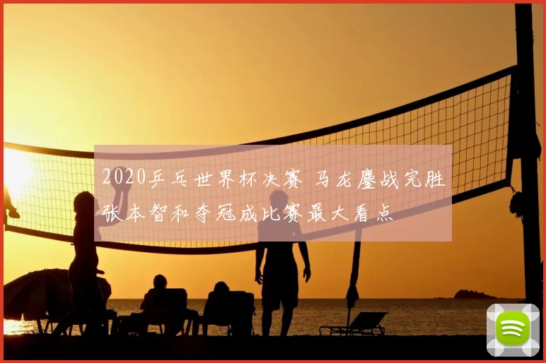 2020乒乓世界杯决赛 马龙鏖战完胜张本智和夺冠成比赛最大看点
