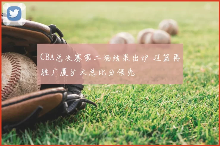 CBA总决赛第二场结果出炉 辽篮再胜广厦扩大总比分领先