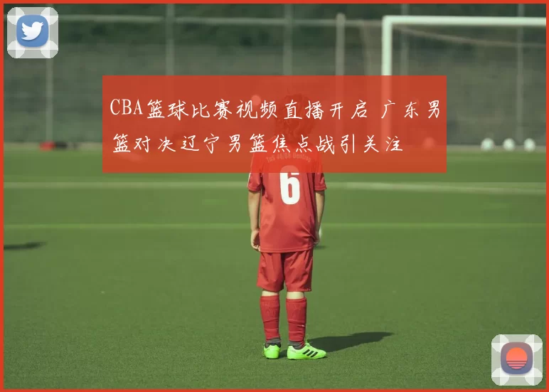 CBA篮球比赛视频直播开启 广东男篮对决辽宁男篮焦点战引关注