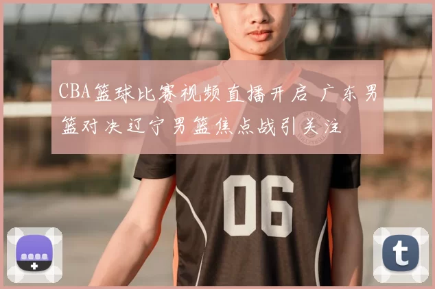 CBA篮球比赛视频直播开启 广东男篮对决辽宁男篮焦点战引关注