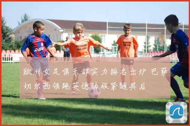 欧洲女足俱乐部实力排名出炉 巴萨切尔西领跑英德劲旅紧随其后