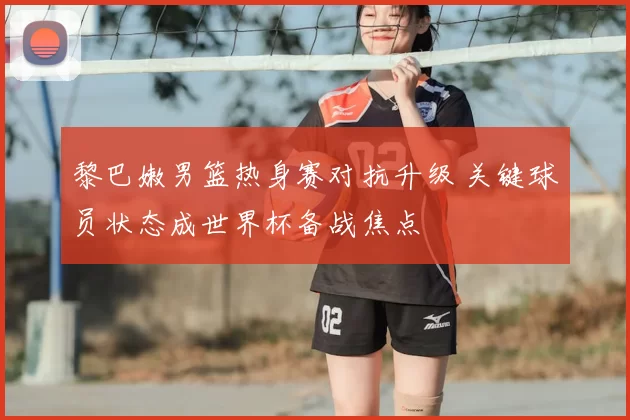 黎巴嫩男篮热身赛对抗升级 关键球员状态成世界杯备战焦点