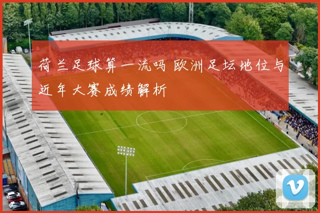 荷兰足球算一流吗 欧洲足坛地位与近年大赛成绩解析