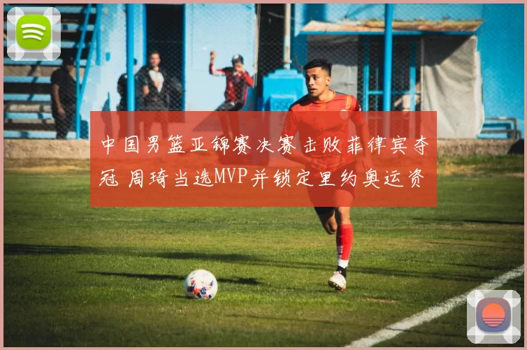 中国男篮亚锦赛决赛击败菲律宾夺冠 周琦当选MVP并锁定里约奥运资格