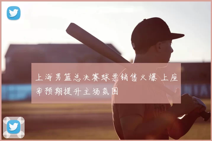 上海男篮总决赛球票销售火爆 上座率预期提升主场氛围