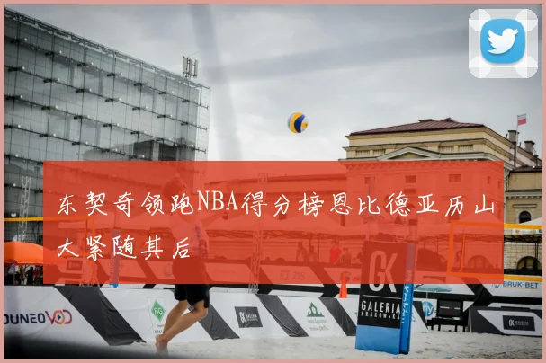 东契奇领跑NBA得分榜恩比德亚历山大紧随其后