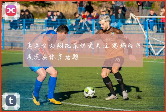 奥运会刘翔纪录仍受关注 赛场经典表现成体育话题