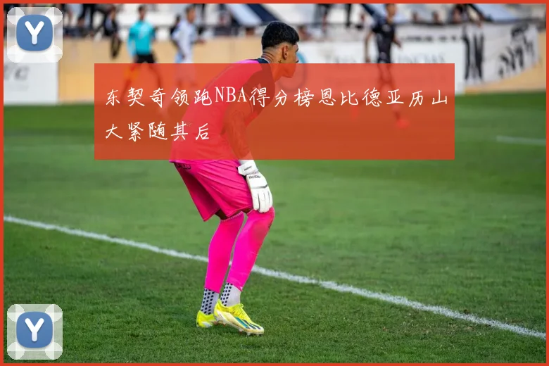 东契奇领跑NBA得分榜恩比德亚历山大紧随其后