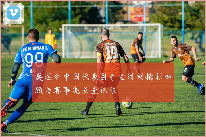 奥运会中国代表团夺金时刻精彩回顾与赛事亮点全记录